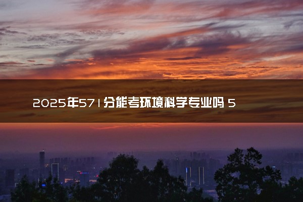 2025年571分能考环境科学专业吗 571分环境科学专业大学推荐