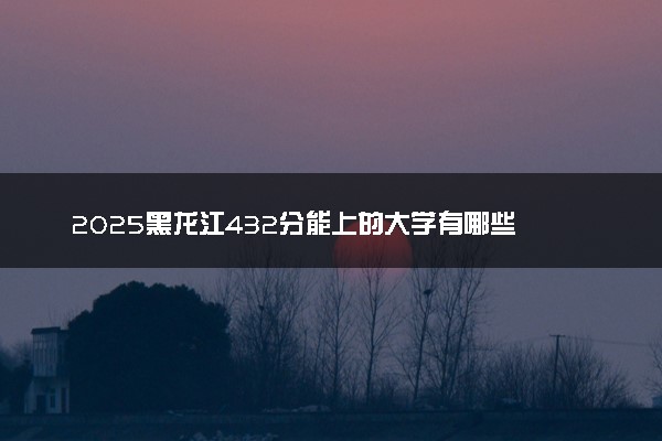 2025黑龙江432分能上的大学有哪些 可以报考院校名单