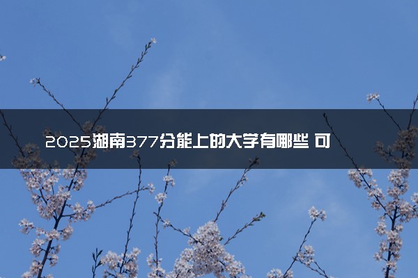 2025湖南377分能上的大学有哪些 可以报考院校名单