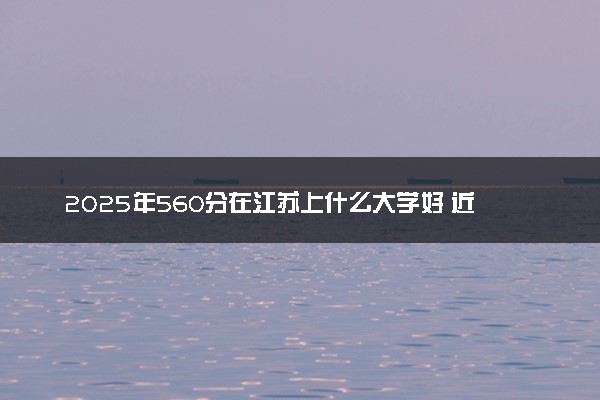 2025年560分在江苏上什么大学好 近三年录取分数线是多少