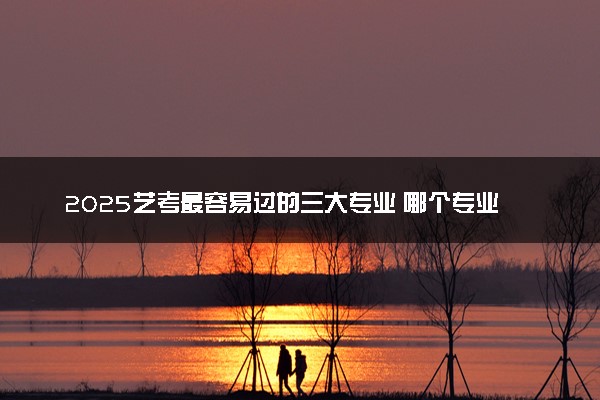 2025艺考最容易过的三大专业 哪个专业简单