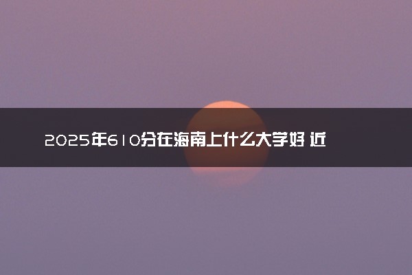 2025年610分在海南上什么大学好 近三年录取分数线是多少