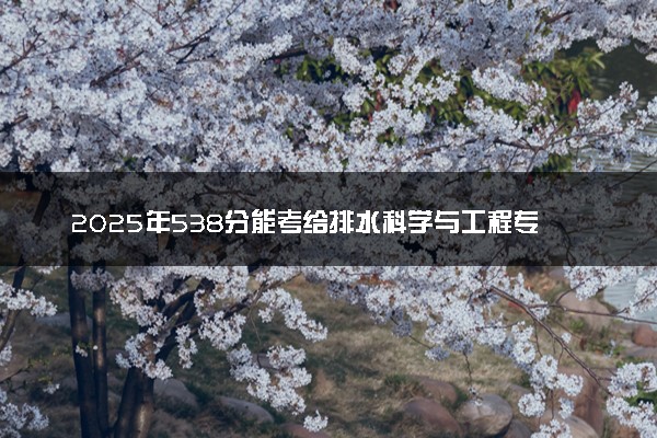 2025年538分能考给排水科学与工程专业吗 538分给排水科学与工程专业大学推荐