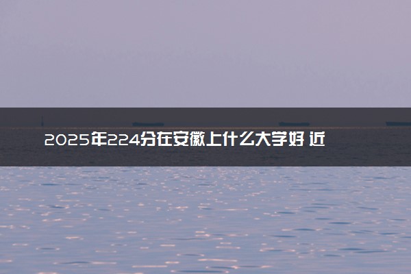 2025年224分在安徽上什么大学好 近三年录取分数线是多少