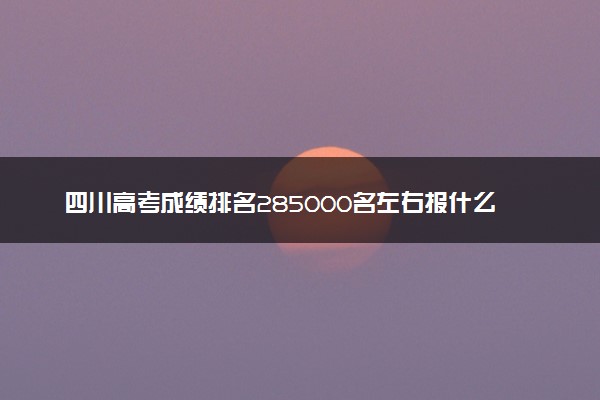 四川高考成绩排名285000名左右报什么大学好（2025年参考）