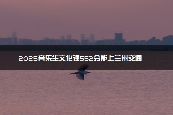 2025音乐生文化课552分能上兰州交通大学吗