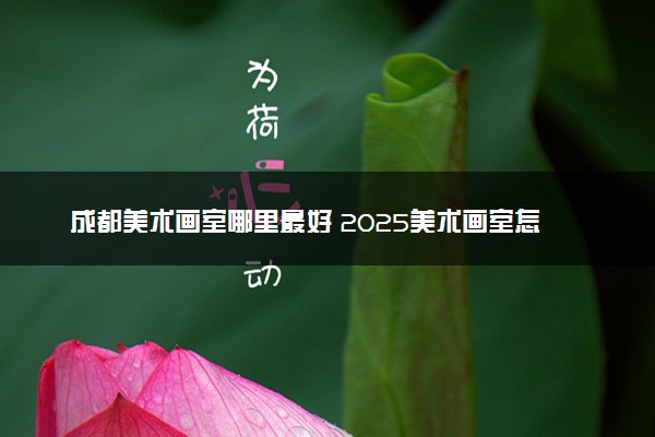成都美术画室哪里最好 2025美术画室怎么选