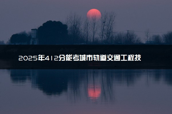 2025年412分能考城市轨道交通工程技术专业吗 412分城市轨道交通工程技术专业大学推荐