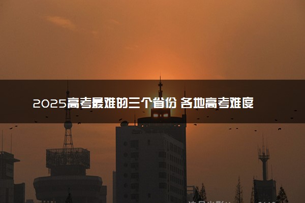 2025高考最难的三个省份 各地高考难度排行榜