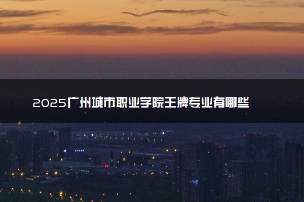 2025广州城市职业学院王牌专业有哪些 最好的专业是什么