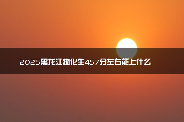 2025黑龙江物化生457分左右能上什么大学 可以报考的院校名单
