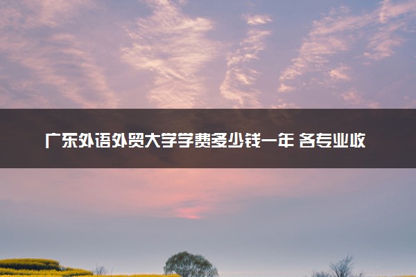 广东外语外贸大学学费多少钱一年 各专业收费标准（2025年参考）