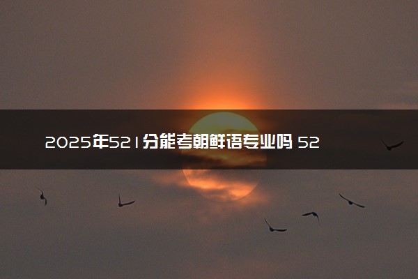 2025年521分能考朝鲜语专业吗 521分朝鲜语专业大学推荐