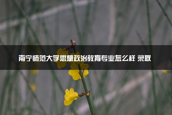 南宁师范大学思想政治教育专业怎么样 录取分数线多少