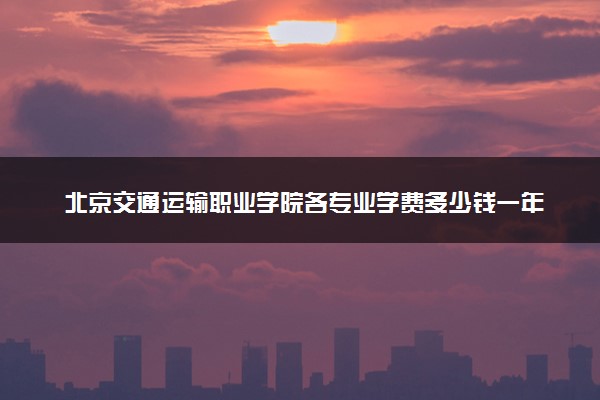 北京交通运输职业学院各专业学费多少钱一年 收费标准是什么