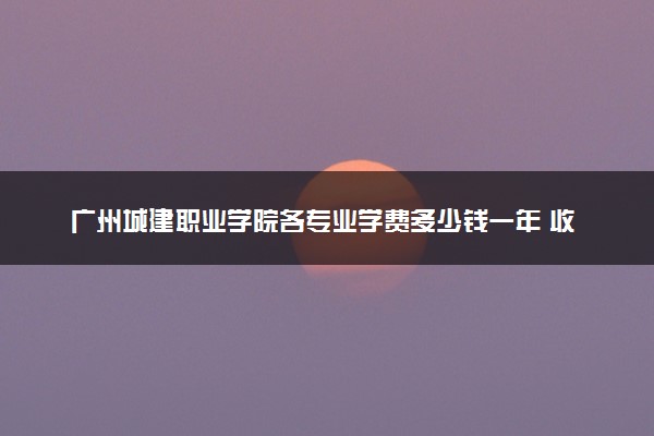 广州城建职业学院各专业学费多少钱一年 收费标准是什么