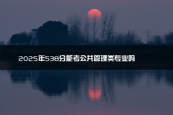 2025年538分能考公共管理类专业吗 538分公共管理类专业大学推荐