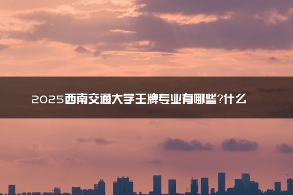 2025西南交通大学王牌专业有哪些？什么专业好还就业前景广阔