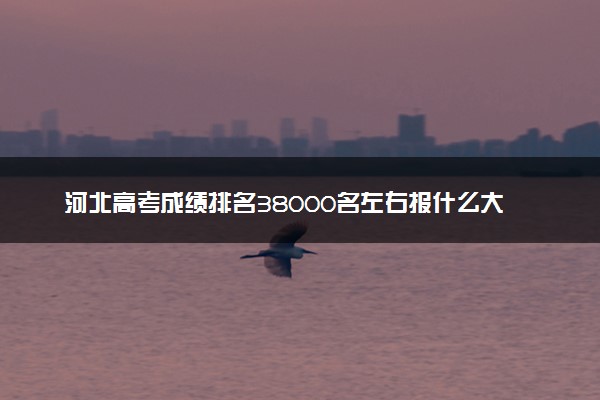 河北高考成绩排名38000名左右报什么大学好（2025年参考）