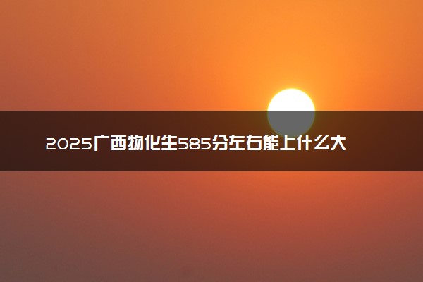 2025广西物化生585分左右能上什么大学 可以报考的院校名单