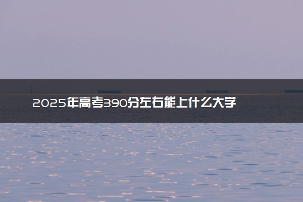 2025年高考390分左右能上什么大学 可以报考院校有哪些