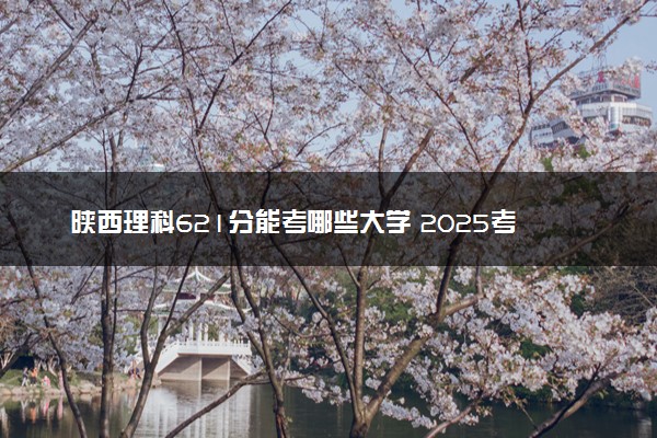 陕西理科621分能考哪些大学 2025考生稳上的大学名单