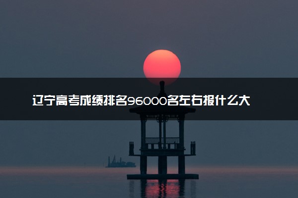 辽宁高考成绩排名96000名左右报什么大学好（2025年参考）