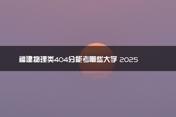 福建物理类404分能考哪些大学 2025考生稳上的大学名单