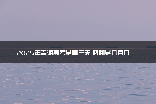2025年青海高考是哪三天 时间是几月几号开始