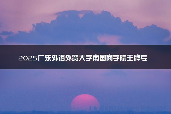 2025广东外语外贸大学南国商学院王牌专业有哪些？什么专业好还就业前景广阔
