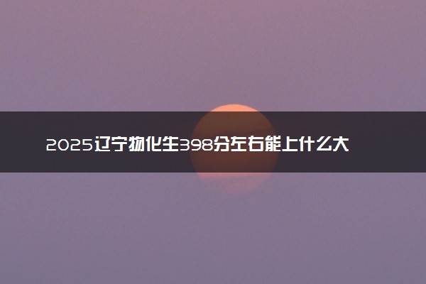 2025辽宁物化生398分左右能上什么大学 可以报考的院校名单