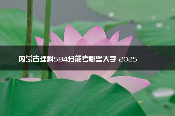 内蒙古理科584分能考哪些大学 2025考生稳上的大学名单