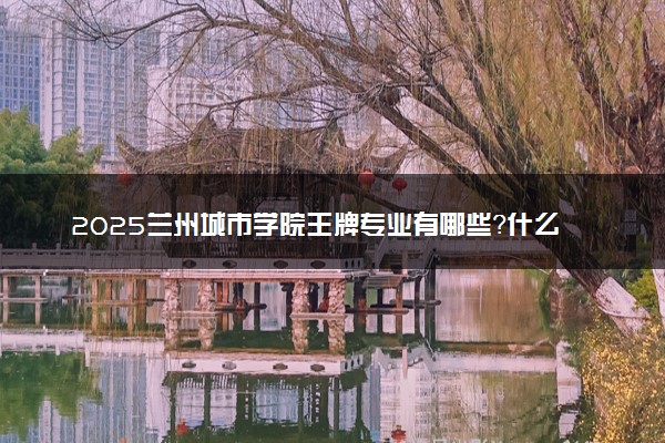 2025兰州城市学院王牌专业有哪些？什么专业好还就业前景广阔