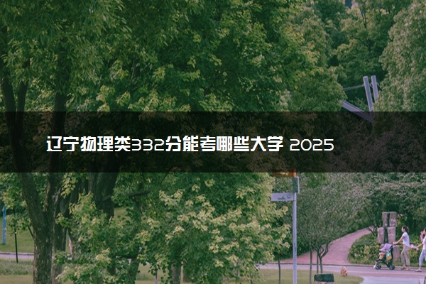 辽宁物理类332分能考哪些大学 2025考生稳上的大学名单