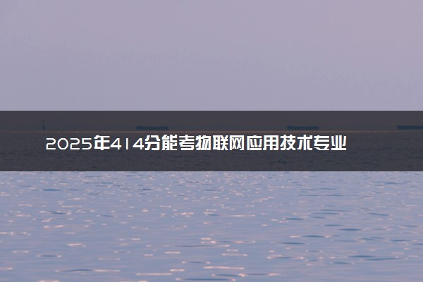 2025年414分能考物联网应用技术专业吗 414分物联网应用技术专业大学推荐