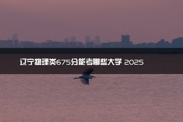 辽宁物理类675分能考哪些大学 2025考生稳上的大学名单