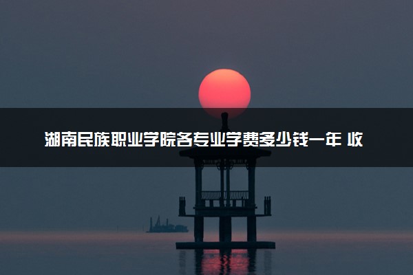 湖南民族职业学院各专业学费多少钱一年 收费标准是什么