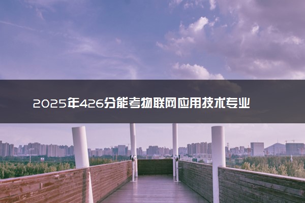 2025年426分能考物联网应用技术专业吗 426分物联网应用技术专业大学推荐