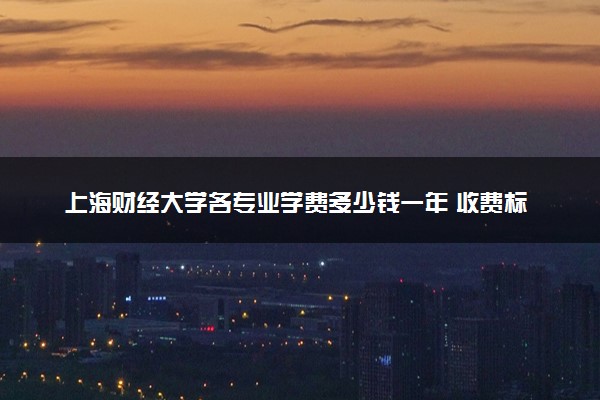 上海财经大学各专业学费多少钱一年 收费标准是什么