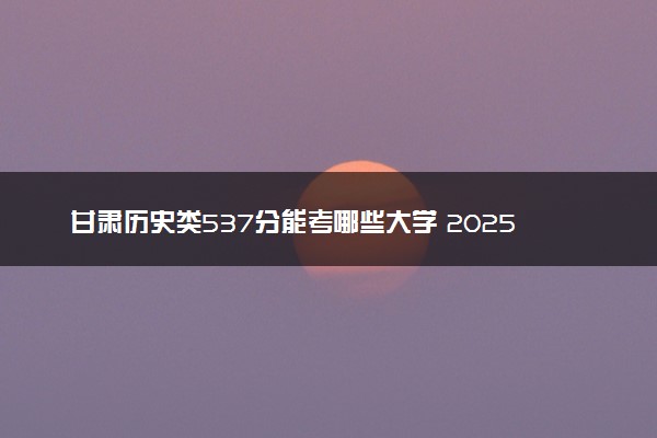 甘肃历史类537分能考哪些大学 2025考生稳上的大学名单