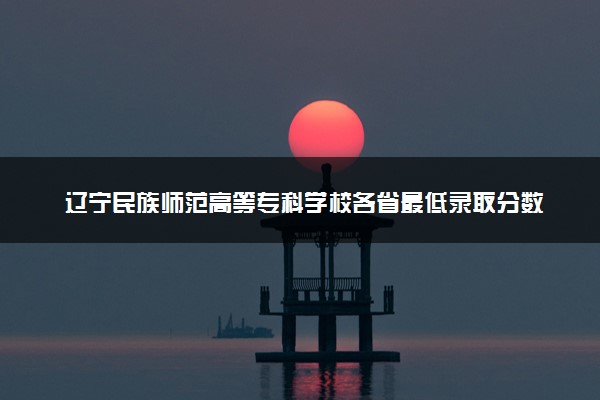 辽宁民族师范高等专科学校各省最低录取分数线及位次排名 2025考多少分能上辽宁民族师范高等专科学校