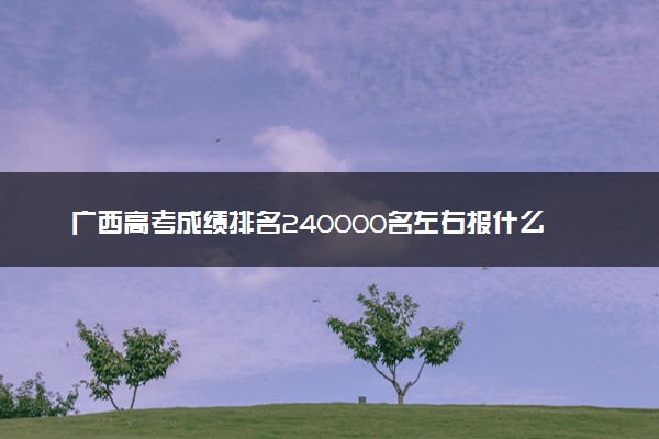 广西高考成绩排名240000名左右报什么大学好（2025年参考）