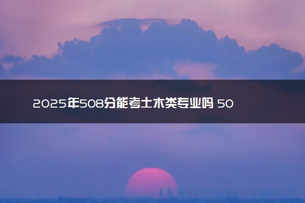 2025年508分能考土木类专业吗 508分土木类专业大学推荐