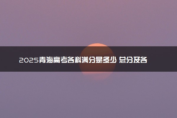 2025青海高考各科满分是多少 总分及各科目分值