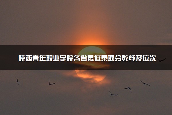 陕西青年职业学院各省最低录取分数线及位次排名 2025考多少分能上陕西青年职业学院