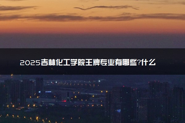 2025吉林化工学院王牌专业有哪些？什么专业好还就业前景广阔