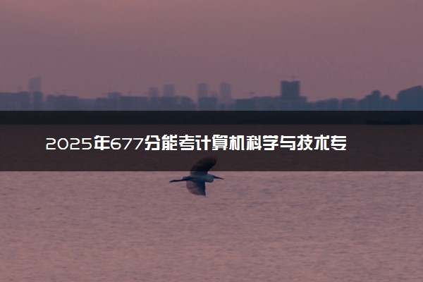 2025年677分能考计算机科学与技术专业吗 677分计算机科学与技术专业大学推荐