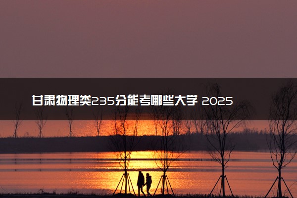 甘肃物理类235分能考哪些大学 2025考生稳上的大学名单