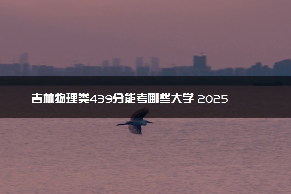 吉林物理类439分能考哪些大学 2025考生稳上的大学名单