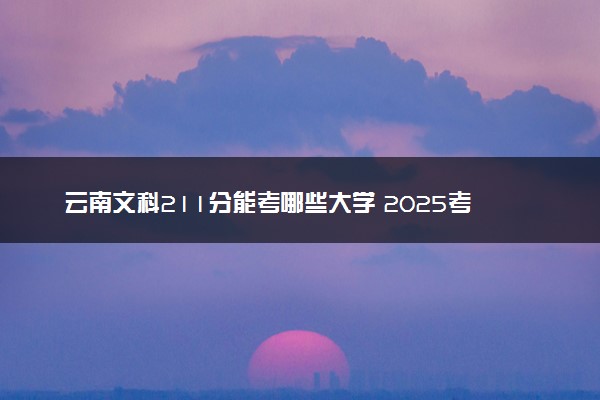 云南文科211分能考哪些大学 2025考生稳上的大学名单
